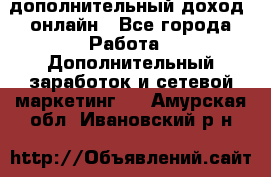 дополнительный доход  онлайн - Все города Работа » Дополнительный заработок и сетевой маркетинг   . Амурская обл.,Ивановский р-н